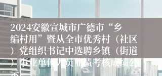 2024安徽宣城市广德市“乡编村用”暨从全市优秀村（社区）党组织书记中选聘乡镇（街道）事业单位人员业绩考核成绩公示