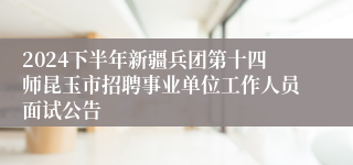 2024下半年新疆兵团第十四师昆玉市招聘事业单位工作人员面试公告