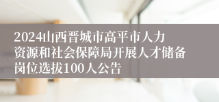 2024山西晋城市高平市人力资源和社会保障局开展人才储备岗位选拔100人公告