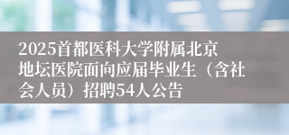 2025首都医科大学附属北京地坛医院面向应届毕业生（含社会人员）招聘54人公告