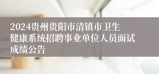 2024贵州贵阳市清镇市卫生健康系统招聘事业单位人员面试成绩公告