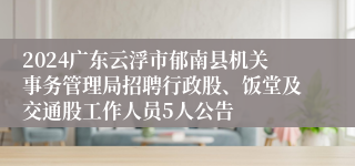 2024广东云浮市郁南县机关事务管理局招聘行政股、饭堂及交通股工作人员5人公告