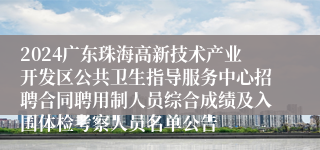 2024广东珠海高新技术产业开发区公共卫生指导服务中心招聘合同聘用制人员综合成绩及入围体检考察人员名单公告