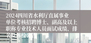 2024四川省水利厅直属事业单位考核招聘博士、副高及以上职称专业技术人员面试成绩、排名及体检公告