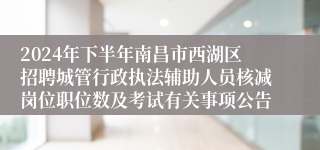 2024年下半年南昌市西湖区招聘城管行政执法辅助人员核减岗位职位数及考试有关事项公告