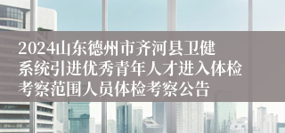 2024山东德州市齐河县卫健系统引进优秀青年人才进入体检考察范围人员体检考察公告