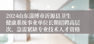 2024山东淄博市沂源县卫生健康系统事业单位长期招聘高层次、急需紧缺专业技术人才资格审查公告（二）