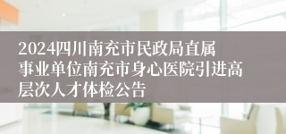 2024四川南充市民政局直属事业单位南充市身心医院引进高层次人才体检公告