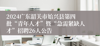 2024广东韶关市始兴县第四批“青年人才”暨“急需紧缺人才”招聘26人公告