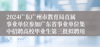 2024广东广州市教育局直属事业单位参加广东省事业单位集中招聘高校毕业生第三批拟聘用人员公示