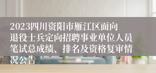 2023四川资阳市雁江区面向退役士兵定向招聘事业单位人员笔试总成绩、排名及资格复审情况公告