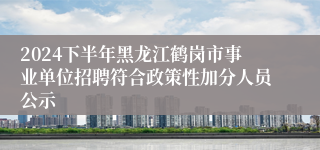 2024下半年黑龙江鹤岗市事业单位招聘符合政策性加分人员公示