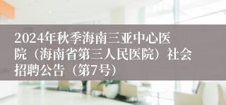 2024年秋季海南三亚中心医院（海南省第三人民医院）社会招聘公告（第7号）