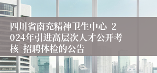 四川省南充精神卫生中心  2024年引进高层次人才公开考核  招聘体检的公告