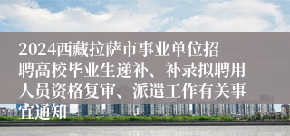 2024西藏拉萨市事业单位招聘高校毕业生递补、补录拟聘用人员资格复审、派遣工作有关事宜通知