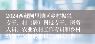 2024西藏阿里地区乡村振兴专干、村（居）科技专干、医务人员、农业农村工作专员和乡村幼教人员招聘笔试、面试公告