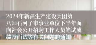 2024年新疆生产建设兵团第八师石河子市事业单位下半年面向社会公开招聘工作人员笔试成绩及面试等有关问题的通知