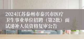 2024江苏泰州市泰兴市医疗卫生事业单位招聘（第2批）面试递补人员资格复审公告