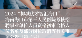 2024“椰城优才智汇海口”海南海口市第三人民医院考核招聘事业单位人员资格初审合格人员名单及部分岗位取消等有关事项公告（第二号）