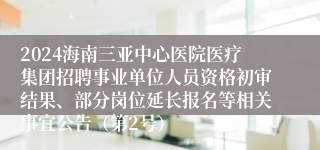 2024海南三亚中心医院医疗集团招聘事业单位人员资格初审结果、部分岗位延长报名等相关事宜公告（第2号）