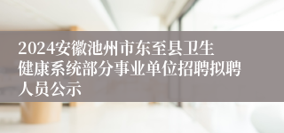 2024安徽池州市东至县卫生健康系统部分事业单位招聘拟聘人员公示