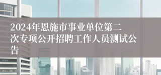 2024年恩施市事业单位第二次专项公开招聘工作人员测试公告