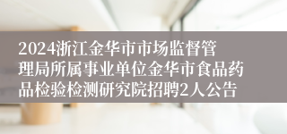 2024浙江金华市市场监督管理局所属事业单位金华市食品药品检验检测研究院招聘2人公告