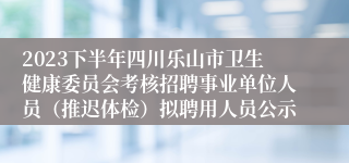 2023下半年四川乐山市卫生健康委员会考核招聘事业单位人员（推迟体检）拟聘用人员公示