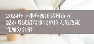 2024年下半年四川达州市万源市考试招聘事业单位人员政策性加分公示