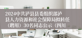 2024中共泸县县委组织部泸县人力资源和社会保障局拟转任（聘用）30名同志公示（四川）