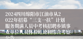 2024四川绵阳市江油市从2022年招募“三支一扶”计划服务期满人员中考核招聘乡镇事业单位人员体检结论和综合考察公告