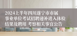 2024上半年四川遂宁市市属事业单位考试招聘递补进入体检结果及聘用 考察相关事宜公告