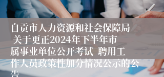 自贡市人力资源和社会保障局  关于更正2024年下半年市属事业单位公开考试  聘用工作人员政策性加分情况公示的公告