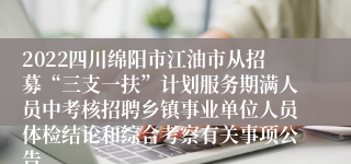 2022四川绵阳市江油市从招募“三支一扶”计划服务期满人员中考核招聘乡镇事业单位人员体检结论和综合考察有关事项公告