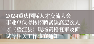 2024重庆国际人才交流大会事业单位考核招聘紧缺高层次人才（垫江县）现场资格复审及面试等相关工作事宜通知