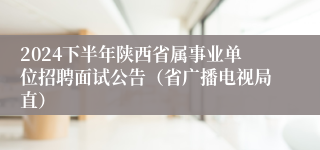 2024下半年陕西省属事业单位招聘面试公告（省广播电视局直）