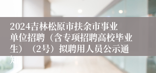 2024吉林松原市扶余市事业单位招聘（含专项招聘高校毕业生）（2号）拟聘用人员公示通知