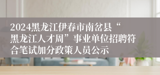 2024黑龙江伊春市南岔县“黑龙江人才周”事业单位招聘符合笔试加分政策人员公示