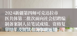 2024新疆第四师可克达拉市医共体第二批次面向社会招聘编制备案制人员笔试成绩、资格复审结果及面试有关事项通知