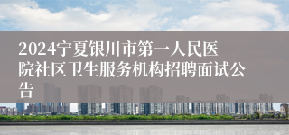 2024宁夏银川市第一人民医院社区卫生服务机构招聘面试公告