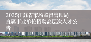 2025江苏省市场监督管理局直属事业单位招聘高层次人才公告