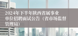 2024年下半年陕西省属事业单位招聘面试公告（省市场监督管理局）