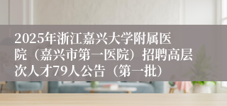 2025年浙江嘉兴大学附属医院（嘉兴市第一医院）招聘高层次人才79人公告（第一批）