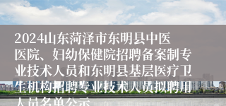 2024山东菏泽市东明县中医医院、妇幼保健院招聘备案制专业技术人员和东明县基层医疗卫生机构招聘专业技术人员拟聘用人员名单公示