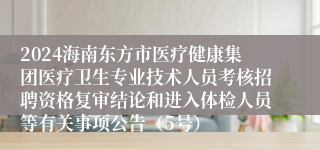 2024海南东方市医疗健康集团医疗卫生专业技术人员考核招聘资格复审结论和进入体检人员等有关事项公告（5号）