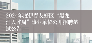 2024年度伊春友好区“黑龙江人才周”事业单位公开招聘笔试公告