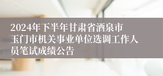 2024年下半年甘肃省酒泉市玉门市机关事业单位选调工作人员笔试成绩公告