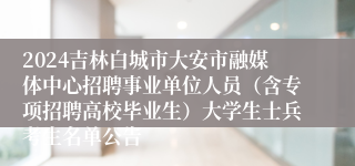 2024吉林白城市大安市融媒体中心招聘事业单位人员（含专项招聘高校毕业生）大学生士兵考生名单公告