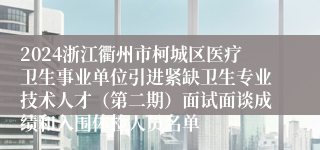 2024浙江衢州市柯城区医疗卫生事业单位引进紧缺卫生专业技术人才（第二期）面试面谈成绩和入围体检人员名单