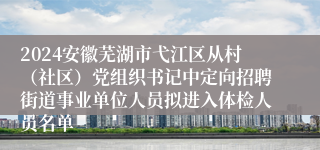 2024安徽芜湖市弋江区从村（社区）党组织书记中定向招聘街道事业单位人员拟进入体检人员名单